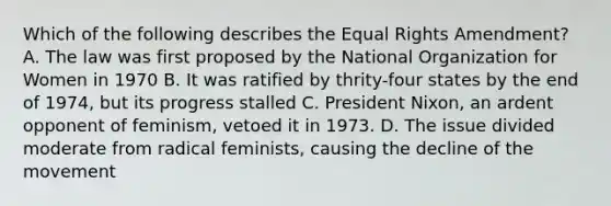 Which of the following describes the Equal Rights Amendment? A. The law was first proposed by the National Organization for Women in 1970 B. It was ratified by thrity-four states by the end of 1974, but its progress stalled C. President Nixon, an ardent opponent of feminism, vetoed it in 1973. D. The issue divided moderate from radical feminists, causing the decline of the movement