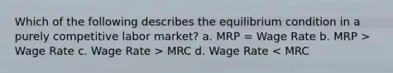 Which of the following describes the equilibrium condition in a purely competitive labor market? a. MRP = Wage Rate b. MRP > Wage Rate c. Wage Rate > MRC d. Wage Rate < MRC