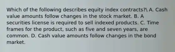 Which of the following describes equity index contracts? A. Cash value amounts follow changes in the stock market. B. A securities license is required to sell indexed products. C. Time frames for the product, such as five and seven years, are common. D. Cash value amounts follow changes in the bond market.