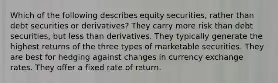 Which of the following describes equity securities, rather than debt securities or derivatives? They carry more risk than debt securities, but less than derivatives. They typically generate the highest returns of the three types of marketable securities. They are best for hedging against changes in currency exchange rates. They offer a fixed rate of return.