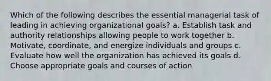 Which of the following describes the essential managerial task of leading in achieving organizational goals? a. Establish task and authority relationships allowing people to work together b. Motivate, coordinate, and energize individuals and groups c. Evaluate how well the organization has achieved its goals d. Choose appropriate goals and courses of action