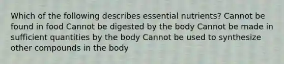 Which of the following describes essential nutrients? Cannot be found in food Cannot be digested by the body Cannot be made in sufficient quantities by the body Cannot be used to synthesize other compounds in the body