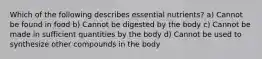 Which of the following describes essential nutrients? a) Cannot be found in food b) Cannot be digested by the body c) Cannot be made in sufficient quantities by the body d) Cannot be used to synthesize other compounds in the body