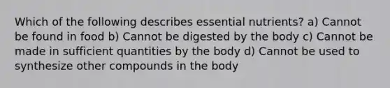 Which of the following describes essential nutrients? a) Cannot be found in food b) Cannot be digested by the body c) Cannot be made in sufficient quantities by the body d) Cannot be used to synthesize other compounds in the body