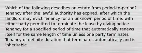 Which of the following describes an estate from period-to-period? Tenancy after the lawful authority has expired, after which the landlord may evict Tenancy for an unknown period of time, with either party permitted to terminate the lease by giving notice Tenancy for a specified period of time that automatically renews itself for the same length of time unless one party terminates Tenancy of definite duration that terminates automatically and is inheritable