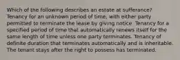 Which of the following describes an estate at sufferance? Tenancy for an unknown period of time, with either party permitted to terminate the lease by giving notice. Tenancy for a specified period of time that automatically renews itself for the same length of time unless one party terminates. Tenancy of definite duration that terminates automatically and is inheritable. The tenant stays after the right to possess has terminated.