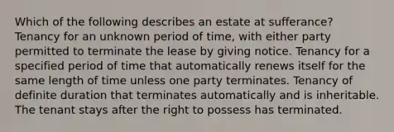 Which of the following describes an estate at sufferance? Tenancy for an unknown period of time, with either party permitted to terminate the lease by giving notice. Tenancy for a specified period of time that automatically renews itself for the same length of time unless one party terminates. Tenancy of definite duration that terminates automatically and is inheritable. The tenant stays after the right to possess has terminated.