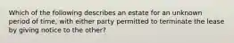 Which of the following describes an estate for an unknown period of time, with either party permitted to terminate the lease by giving notice to the other?