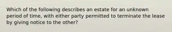 Which of the following describes an estate for an unknown period of time, with either party permitted to terminate the lease by giving notice to the other?