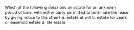 Which of the following describes an estate for an unknown period of time, with either party permitted to terminate the lease by giving notice to the other? a. estate at will b. estate for years c. leasehold estate d. life estate