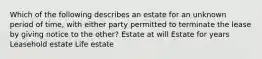 Which of the following describes an estate for an unknown period of time, with either party permitted to terminate the lease by giving notice to the other? Estate at will Estate for years Leasehold estate Life estate