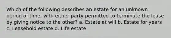 Which of the following describes an estate for an unknown period of time, with either party permitted to terminate the lease by giving notice to the other? a. Estate at will b. Estate for years c. Leasehold estate d. Life estate