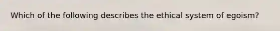 Which of the following describes the ethical system of egoism?