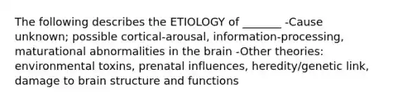 The following describes the ETIOLOGY of _______ -Cause unknown; possible cortical-arousal, information-processing, maturational abnormalities in the brain -Other theories: environmental toxins, prenatal influences, heredity/genetic link, damage to brain structure and functions