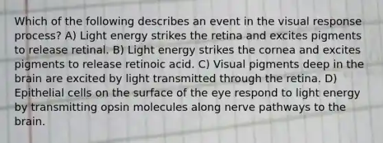 Which of the following describes an event in the visual response process? A) Light energy strikes the retina and excites pigments to release retinal. B) Light energy strikes the cornea and excites pigments to release retinoic acid. C) Visual pigments deep in the brain are excited by light transmitted through the retina. D) Epithelial cells on the surface of the eye respond to light energy by transmitting opsin molecules along nerve pathways to the brain.