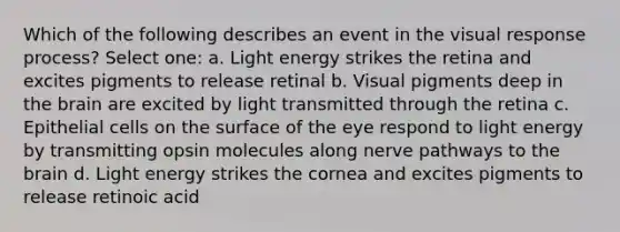 Which of the following describes an event in the visual response process? Select one: a. Light energy strikes the retina and excites pigments to release retinal b. Visual pigments deep in the brain are excited by light transmitted through the retina c. Epithelial cells on the surface of the eye respond to light energy by transmitting opsin molecules along nerve pathways to the brain d. Light energy strikes the cornea and excites pigments to release retinoic acid