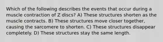 Which of the following describes the events that occur during a muscle contraction of Z discs? A) These structures shorten as the muscle contracts. B) These structures move closer together, causing the sarcomere to shorten. C) These structures disappear completely. D) These structures stay the same length.