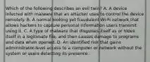 Which of the following describes an evil twin? A. A device infected with malware that an attacker uses to control the device remotely. B. A normal looking yet fraudulent Wi-Fi network that allows hackers to capture personal information users transmit using it. C. A type of malware that disguises itself as or hides itself in a legitimate file, and then causes damage to programs and data when opened. D. An identified risk that gains administrator-level access to a computer or network without the system or users detecting its presence.