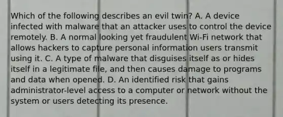 Which of the following describes an evil twin? A. A device infected with malware that an attacker uses to control the device remotely. B. A normal looking yet fraudulent Wi-Fi network that allows hackers to capture personal information users transmit using it. C. A type of malware that disguises itself as or hides itself in a legitimate file, and then causes damage to programs and data when opened. D. An identified risk that gains administrator-level access to a computer or network without the system or users detecting its presence.