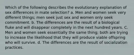 Which of the following describes the evolutionary explanation of sex differences in mate selection? a. Men and women seek very different things; men seek just sex and women only seek commitment. b. The differences are the result of a biological fluke and will disappear completely in the next hundred years. C. Men and women seek essentially the same thing; both are trying to increase the likelihood that they will produce viable offspring who will survive. d. The differences are the result of socialization practices.