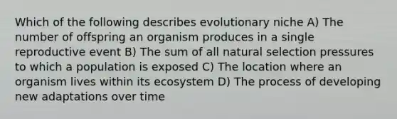 Which of the following describes evolutionary niche A) The number of offspring an organism produces in a single reproductive event B) The sum of all natural selection pressures to which a population is exposed C) The location where an organism lives within its ecosystem D) The process of developing new adaptations over time