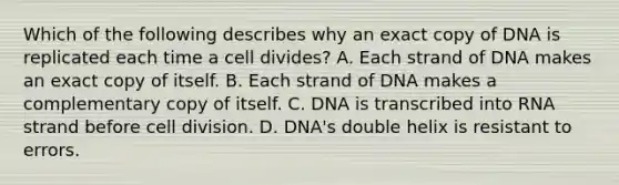 Which of the following describes why an exact copy of DNA is replicated each time a cell divides? A. Each strand of DNA makes an exact copy of itself. B. Each strand of DNA makes a complementary copy of itself. C. DNA is transcribed into RNA strand before <a href='https://www.questionai.com/knowledge/kjHVAH8Me4-cell-division' class='anchor-knowledge'>cell division</a>. D. DNA's double helix is resistant to errors.