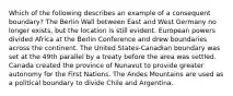 Which of the following describes an example of a consequent boundary? The Berlin Wall between East and West Germany no longer exists, but the location is still evident. European powers divided Africa at the Berlin Conference and drew boundaries across the continent. The United States-Canadian boundary was set at the 49th parallel by a treaty before the area was settled. Canada created the province of Nunavut to provide greater autonomy for the First Nations. The Andes Mountains are used as a political boundary to divide Chile and Argentina.