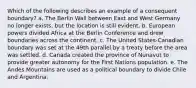 Which of the following describes an example of a consequent boundary? a. The Berlin Wall between East and West Germany no longer exists, but the location is still evident. b. European powers divided Africa at the Berlin Conference and drew boundaries across the continent. c. The United States-Canadian boundary was set at the 49th parallel by a treaty before the area was settled. d. Canada created the province of Nunavut to provide greater autonomy for the First Nations population. e. The Andes Mountains are used as a political boundary to divide Chile and Argentina.