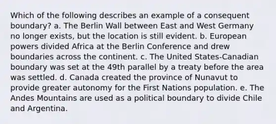 Which of the following describes an example of a consequent boundary? a. The Berlin Wall between East and West Germany no longer exists, but the location is still evident. b. European powers divided Africa at the Berlin Conference and drew boundaries across the continent. c. The United States-Canadian boundary was set at the 49th parallel by a treaty before the area was settled. d. Canada created the province of Nunavut to provide greater autonomy for the First Nations population. e. The Andes Mountains are used as a political boundary to divide Chile and Argentina.