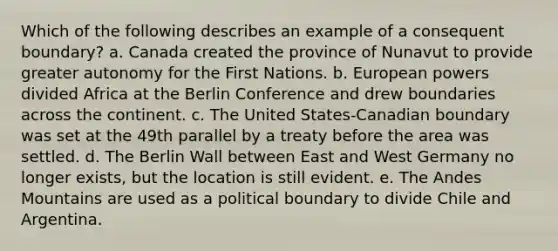 Which of the following describes an example of a consequent boundary? a. Canada created the province of Nunavut to provide greater autonomy for the First Nations. b. European powers divided Africa at the Berlin Conference and drew boundaries across the continent. c. The United States-Canadian boundary was set at the 49th parallel by a treaty before the area was settled. d. The Berlin Wall between East and West Germany no longer exists, but the location is still evident. e. The Andes Mountains are used as a political boundary to divide Chile and Argentina.