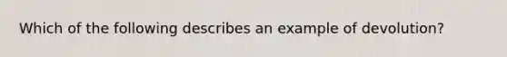 Which of the following describes an example of devolution?