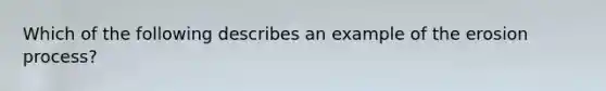 Which of the following describes an example of the erosion process?