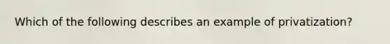 Which of the following describes an example of privatization?