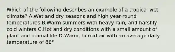 Which of the following describes an example of a tropical wet climate? A.Wet and dry seasons and high year-round temperatures B.Warm summers with heavy rain, and harshly cold winters C.Hot and dry conditions with a small amount of plant and animal life D.Warm, humid air with an average daily temperature of 80°