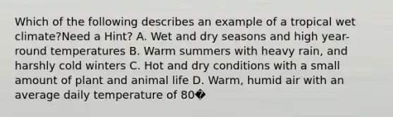 Which of the following describes an example of a tropical wet climate?Need a Hint? A. Wet and dry seasons and high year-round temperatures B. Warm summers with heavy rain, and harshly cold winters C. Hot and dry conditions with a small amount of plant and animal life D. Warm, humid air with an average daily temperature of 80�