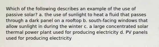 Which of the following describes an example of the use of passive solar? a. the use of sunlight to heat a fluid that passes through a dark panel on a rooftop b. south-facing windows that allow sunlight in during the winter c. a large concentrated <a href='https://www.questionai.com/knowledge/kujLk67GGt-solar-thermal' class='anchor-knowledge'>solar thermal</a> power plant used for producing electricity d. PV panels used for producing electricity