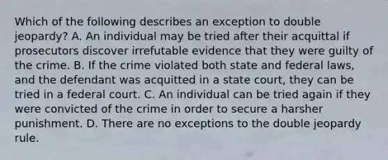 Which of the following describes an exception to double jeopardy? A. An individual may be tried after their acquittal if prosecutors discover irrefutable evidence that they were guilty of the crime. B. If the crime violated both state and federal laws, and the defendant was acquitted in a state court, they can be tried in a federal court. C. An individual can be tried again if they were convicted of the crime in order to secure a harsher punishment. D. There are no exceptions to the double jeopardy rule.