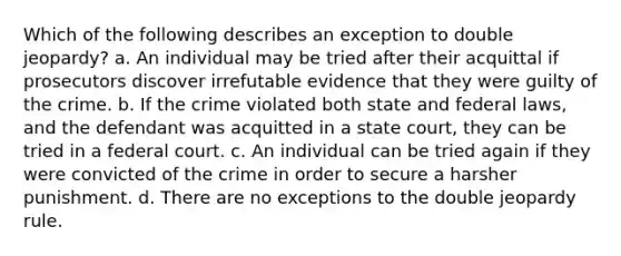 Which of the following describes an exception to double jeopardy? a. An individual may be tried after their acquittal if prosecutors discover irrefutable evidence that they were guilty of the crime. b. If the crime violated both state and federal laws, and the defendant was acquitted in a state court, they can be tried in a federal court. c. An individual can be tried again if they were convicted of the crime in order to secure a harsher punishment. d. There are no exceptions to the double jeopardy rule.