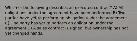 Which of the following describes an executed contract? A) All obligations under the agreement have been performed B) Two parties have yet to perform an obligation under the agreement C) One party has yet to perform an obligation under the agreement D) A sales contract is signed, but ownership has not yet changed hands.