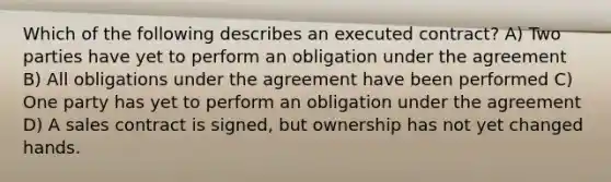 Which of the following describes an executed contract? A) Two parties have yet to perform an obligation under the agreement B) All obligations under the agreement have been performed C) One party has yet to perform an obligation under the agreement D) A sales contract is signed, but ownership has not yet changed hands.