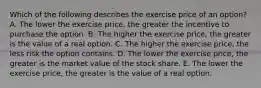 Which of the following describes the exercise price of an​ option? A. The lower the exercise​ price, the greater the incentive to purchase the option. B. The higher the exercise​ price, the greater is the value of a real option. C. The higher the exercise​ price, the less risk the option contains. D. The lower the exercise​ price, the greater is the market value of the stock share. E. The lower the exercise​ price, the greater is the value of a real option.