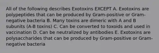 All of the following describes Exotoxins EXCEPT A. Exotoxins are polypeptides that can be produced by Gram-positive or Gram-negative bacteria B. Many toxins are dimeric with A and B subunits (A-B toxins) C. Can be converted to toxoids and used in vaccination D. Can be neutralized by antibodies E. Exotoxins are polysaccharides that can be produced by Gram-positive or Gram-negative bacteria