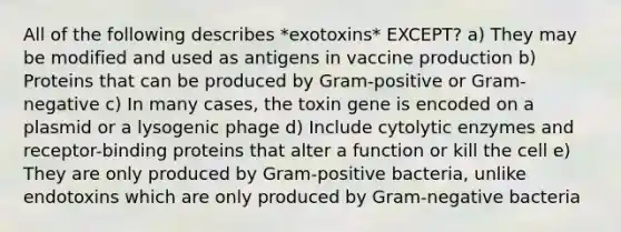 All of the following describes *exotoxins* EXCEPT? a) They may be modified and used as antigens in vaccine production b) Proteins that can be produced by Gram-positive or Gram-negative c) In many cases, the toxin gene is encoded on a plasmid or a lysogenic phage d) Include cytolytic enzymes and receptor-binding proteins that alter a function or kill the cell e) They are only produced by Gram-positive bacteria, unlike endotoxins which are only produced by Gram-negative bacteria