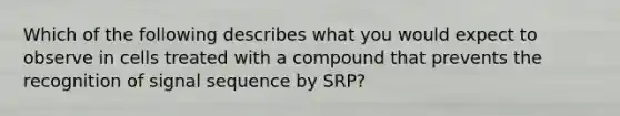 Which of the following describes what you would expect to observe in cells treated with a compound that prevents the recognition of signal sequence by SRP?