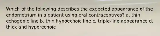 Which of the following describes the expected appearance of the endometrium in a patient using oral contraceptives? a. thin echogenic line b. thin hypoechoic line c. triple-line appearance d. thick and hyperechoic