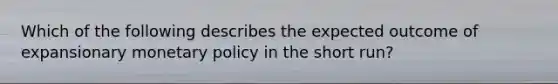 Which of the following describes the expected outcome of expansionary monetary policy in the short run?