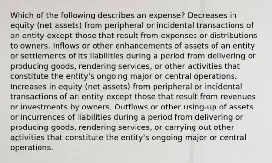 Which of the following describes an expense? Decreases in equity (net assets) from peripheral or incidental transactions of an entity except those that result from expenses or distributions to owners. Inflows or other enhancements of assets of an entity or settlements of its liabilities during a period from delivering or producing goods, rendering services, or other activities that constitute the entity's ongoing major or central operations. Increases in equity (net assets) from peripheral or incidental transactions of an entity except those that result from revenues or investments by owners. Outflows or other using-up of assets or incurrences of liabilities during a period from delivering or producing goods, rendering services, or carrying out other activities that constitute the entity's ongoing major or central operations.