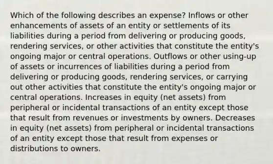 Which of the following describes an expense? Inflows or other enhancements of assets of an entity or settlements of its liabilities during a period from delivering or producing goods, rendering services, or other activities that constitute the entity's ongoing major or central operations. Outflows or other using-up of assets or incurrences of liabilities during a period from delivering or producing goods, rendering services, or carrying out other activities that constitute the entity's ongoing major or central operations. Increases in equity (net assets) from peripheral or incidental transactions of an entity except those that result from revenues or investments by owners. Decreases in equity (net assets) from peripheral or incidental transactions of an entity except those that result from expenses or distributions to owners.