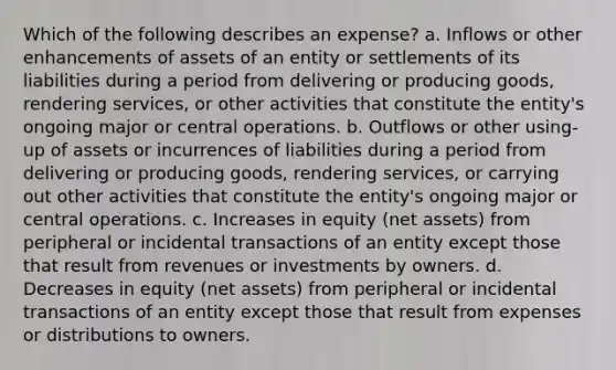 Which of the following describes an expense? a. Inflows or other enhancements of assets of an entity or settlements of its liabilities during a period from delivering or producing goods, rendering services, or other activities that constitute the entity's ongoing major or central operations. b. Outflows or other using-up of assets or incurrences of liabilities during a period from delivering or producing goods, rendering services, or carrying out other activities that constitute the entity's ongoing major or central operations. c. Increases in equity (net assets) from peripheral or incidental transactions of an entity except those that result from revenues or investments by owners. d. Decreases in equity (net assets) from peripheral or incidental transactions of an entity except those that result from expenses or distributions to owners.