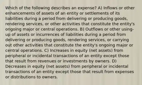 Which of the following describes an expense? A) Inflows or other enhancements of assets of an entity or settlements of its liabilities during a period from delivering or producing goods, rendering services, or other activities that constitute the entity's ongoing major or central operations. B) Outflows or other using-up of assets or incurrences of liabilities during a period from delivering or producing goods, rendering services, or carrying out other activities that constitute the entity's ongoing major or central operations. C) Increases in equity (net assets) from peripheral or incidental transactions of an entity except those that result from revenues or investments by owners. D) Decreases in equity (net assets) from peripheral or incidental transactions of an entity except those that result from expenses or distributions to owners.